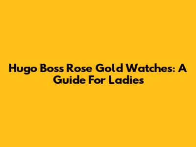 Hugo Boss Rose Gold Watches: A Guide For Ladies
