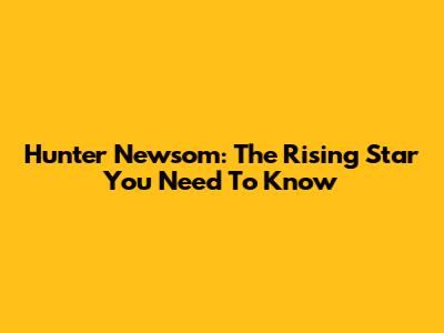 Hunter Newsom: The Rising Star You Need To Know