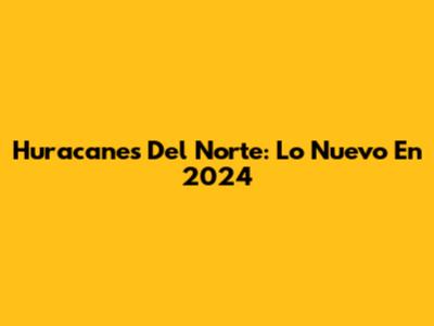 Huracanes Del Norte: Lo Nuevo En 2024