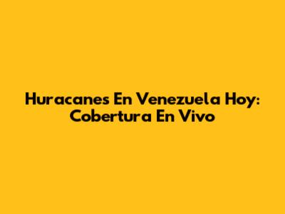 Huracanes En Venezuela Hoy: Cobertura En Vivo