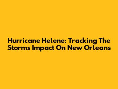 Hurricane Helene: Tracking The Storm's Impact On New Orleans
