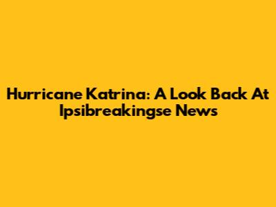 Hurricane Katrina: A Look Back At Ipsibreakingse News