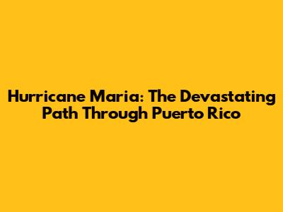 Hurricane Maria: The Devastating Path Through Puerto Rico