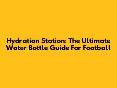 Hydration Station: The Ultimate Water Bottle Guide For Football