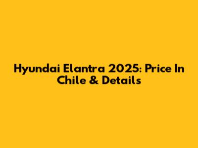 Hyundai Elantra 2025: Price In Chile & Details