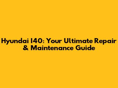 Hyundai I40: Your Ultimate Repair & Maintenance Guide