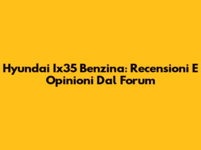 Hyundai Ix35 Benzina: Recensioni E Opinioni Dal Forum