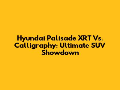 Hyundai Palisade XRT Vs. Calligraphy: Ultimate SUV Showdown