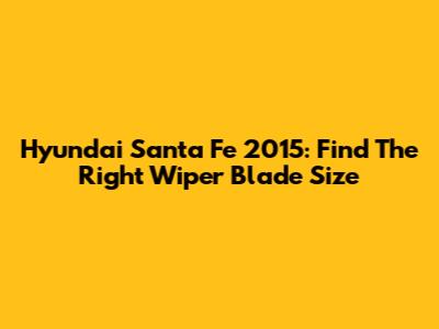 Hyundai Santa Fe 2015: Find The Right Wiper Blade Size