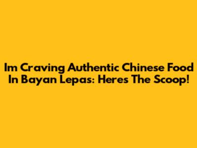 I'm Craving Authentic Chinese Food In Bayan Lepas: Here's The Scoop!