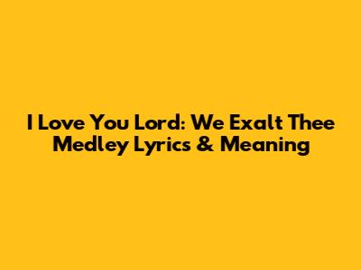 I Love You Lord: We Exalt Thee Medley Lyrics & Meaning