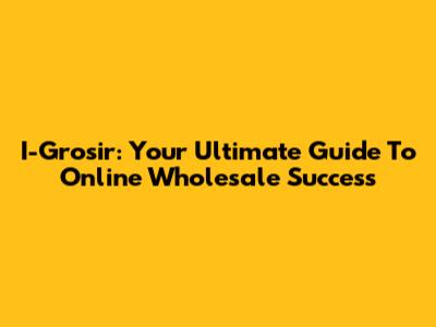I-Grosir: Your Ultimate Guide To Online Wholesale Success