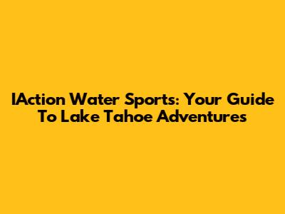 IAction Water Sports: Your Guide To Lake Tahoe Adventures