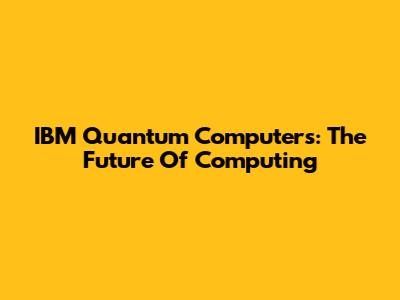 IBM Quantum Computers: The Future Of Computing