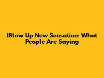IBlow Up New Sensation: What People Are Saying