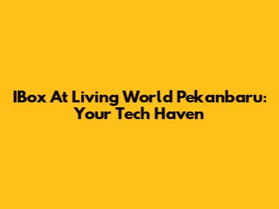 IBox At Living World Pekanbaru: Your Tech Haven
