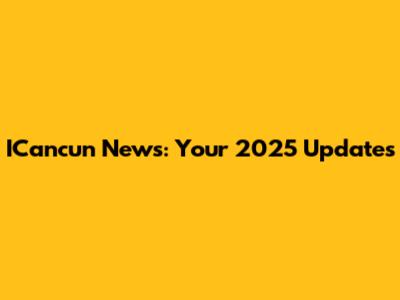 ICancun News: Your 2025 Updates