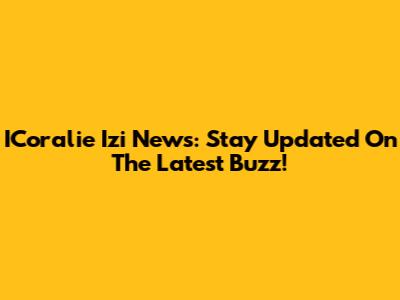 ICoralie Izi News: Stay Updated On The Latest Buzz!