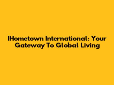 IHometown International: Your Gateway To Global Living