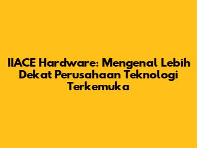 IIACE Hardware: Mengenal Lebih Dekat Perusahaan Teknologi Terkemuka