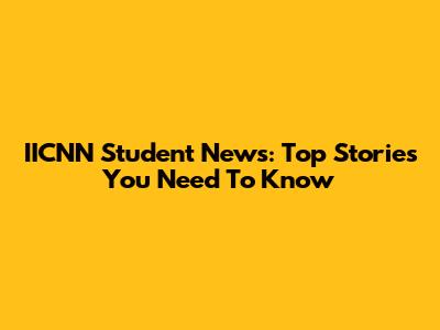 IICNN Student News: Top Stories You Need To Know