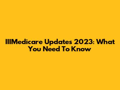 IIIMedicare Updates 2023: What You Need To Know