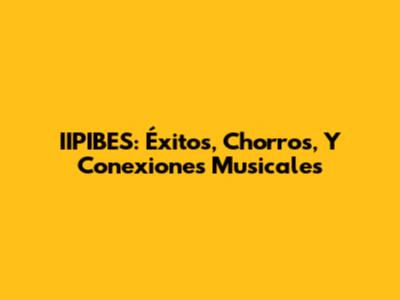IIPIBES: Éxitos, Chorros, Y Conexiones Musicales