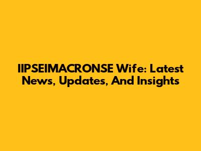 IIPSEIMACRONSE Wife: Latest News, Updates, And Insights
