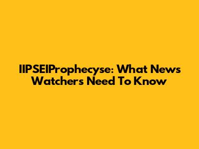 IIPSEIProphecyse: What News Watchers Need To Know