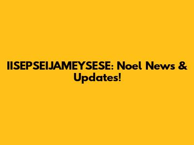 IISEPSEIJAMEYSESE: Noel News & Updates!