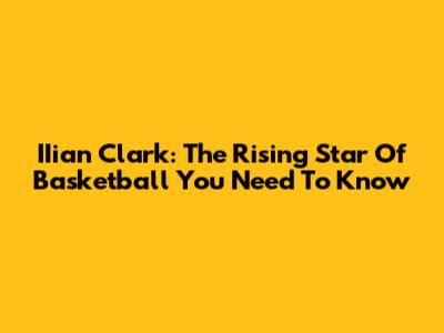 IIian Clark: The Rising Star Of Basketball You Need To Know