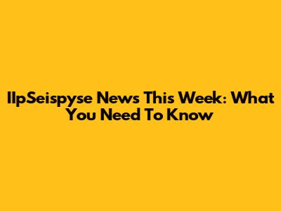 IIpSeispyse News This Week: What You Need To Know
