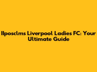 IIposclms Liverpool Ladies FC: Your Ultimate Guide