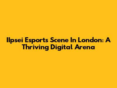IIpsei Esports Scene In London: A Thriving Digital Arena