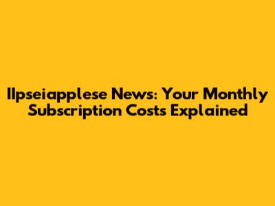 IIpseiapplese News: Your Monthly Subscription Costs Explained