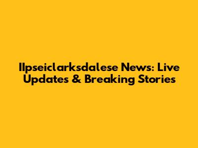 IIpseiclarksdalese News: Live Updates & Breaking Stories