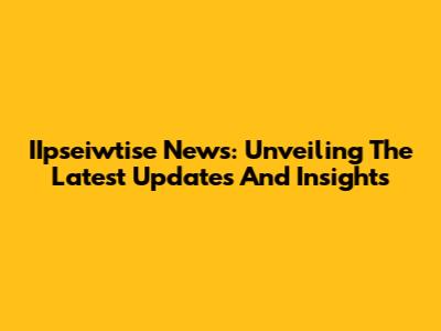 IIpseiwtise News: Unveiling The Latest Updates And Insights