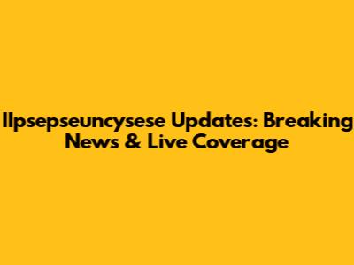 IIpsepseuncysese Updates: Breaking News & Live Coverage