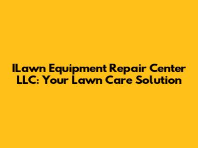 ILawn Equipment Repair Center LLC: Your Lawn Care Solution