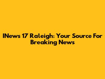 INews 17 Raleigh: Your Source For Breaking News