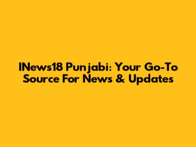 INews18 Punjabi: Your Go-To Source For News & Updates