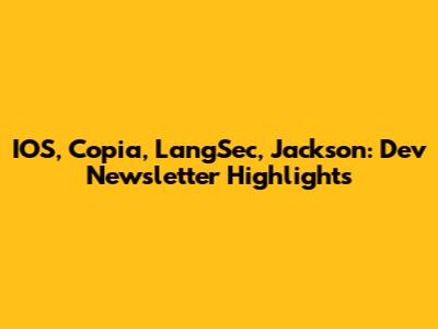 IOS, Copia, LangSec, Jackson: Dev Newsletter Highlights