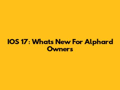 IOS 17: What's New For Alphard Owners