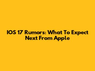 IOS 17 Rumors: What To Expect Next From Apple