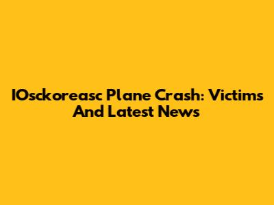 IOsckoreasc Plane Crash: Victims And Latest News