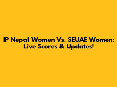 IP Nepal Women Vs. SEUAE Women: Live Scores & Updates!