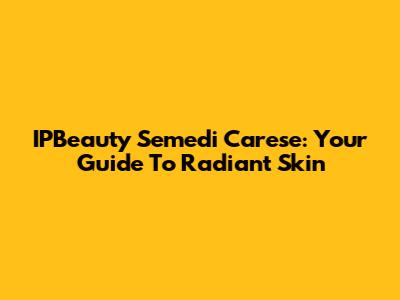 IPBeauty Semedi Carese: Your Guide To Radiant Skin