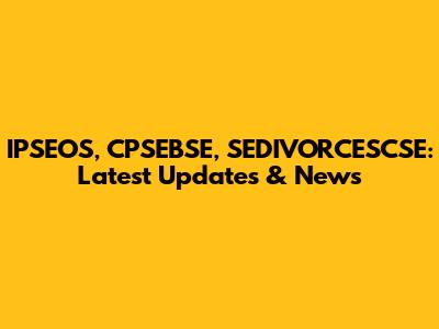IPSEOS, CPSEBSE, SEDIVORCESCSE: Latest Updates & News