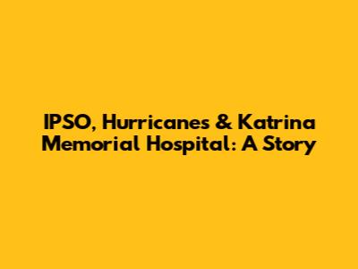 IPSO, Hurricanes & Katrina Memorial Hospital: A Story