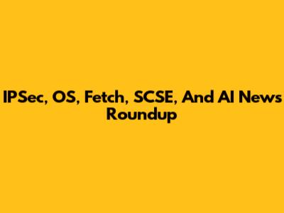 IPSec, OS, Fetch, SCSE, And AI News Roundup